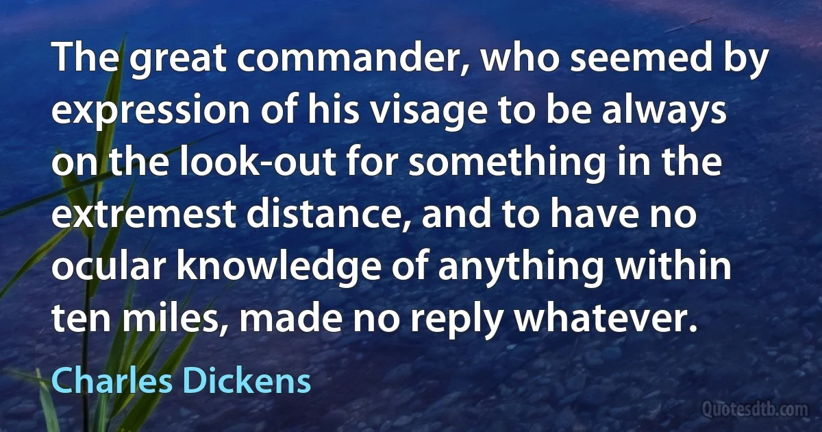 The great commander, who seemed by expression of his visage to be always on the look-out for something in the extremest distance, and to have no ocular knowledge of anything within ten miles, made no reply whatever. (Charles Dickens)