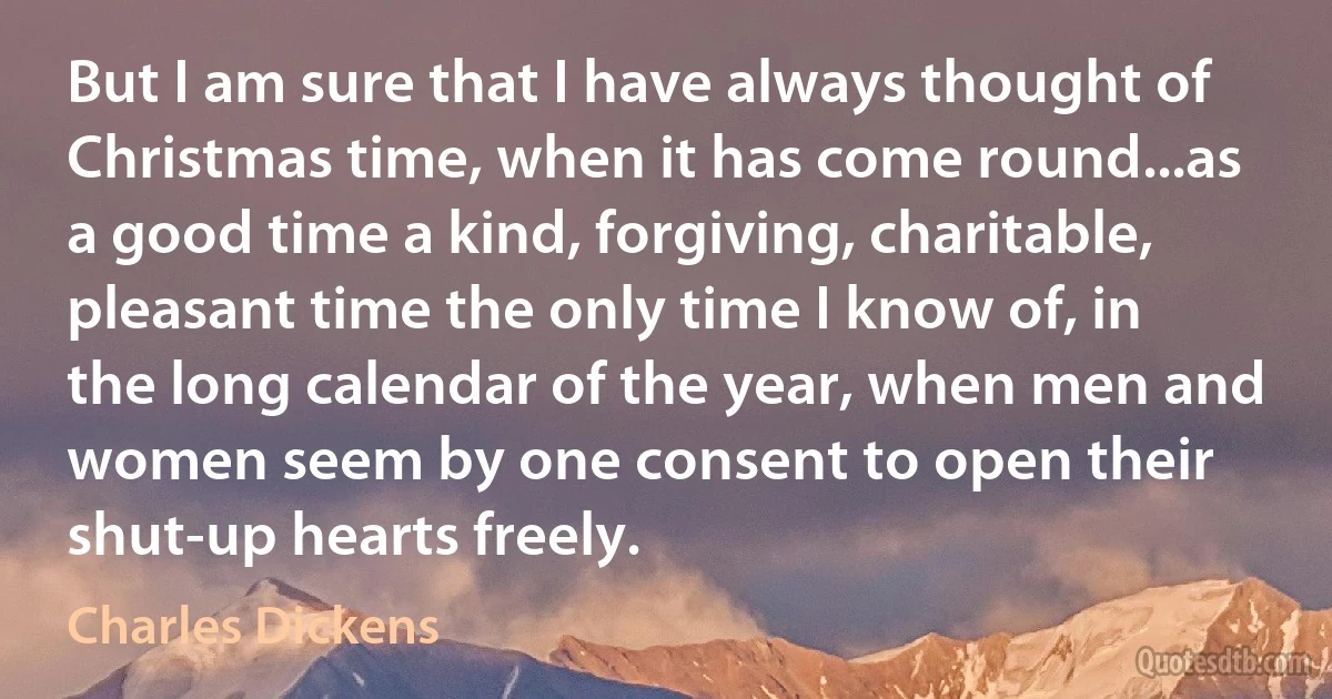 But I am sure that I have always thought of Christmas time, when it has come round...as a good time a kind, forgiving, charitable, pleasant time the only time I know of, in the long calendar of the year, when men and women seem by one consent to open their shut-up hearts freely. (Charles Dickens)