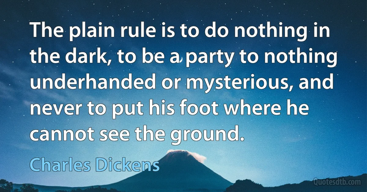 The plain rule is to do nothing in the dark, to be a party to nothing underhanded or mysterious, and never to put his foot where he cannot see the ground. (Charles Dickens)