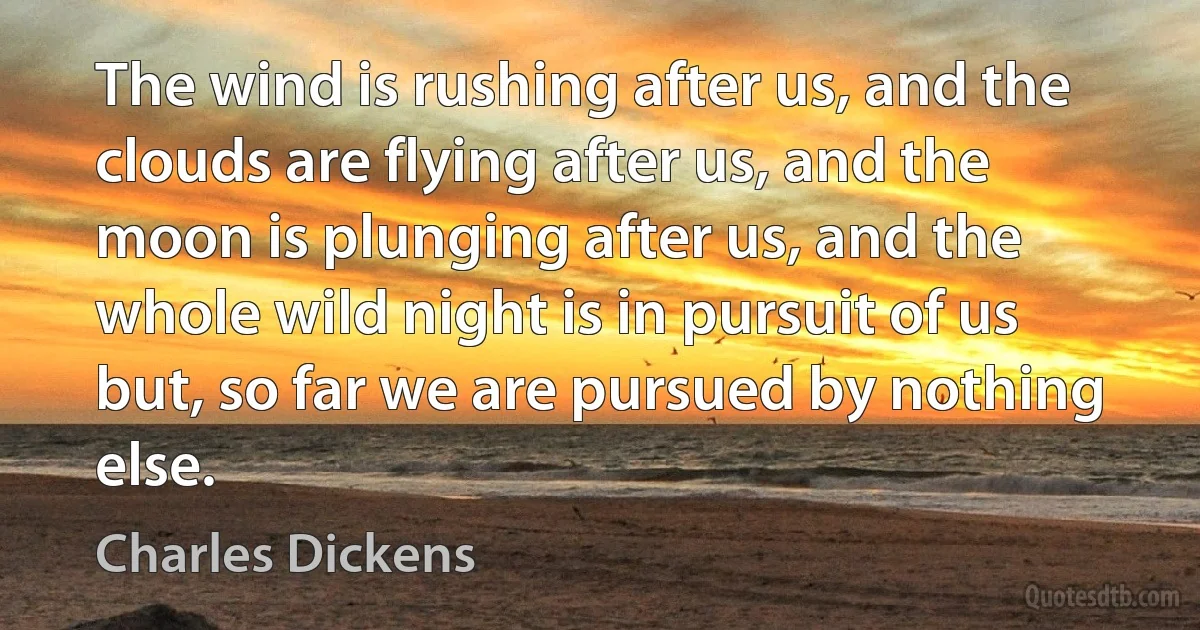 The wind is rushing after us, and the clouds are flying after us, and the moon is plunging after us, and the whole wild night is in pursuit of us but, so far we are pursued by nothing else. (Charles Dickens)