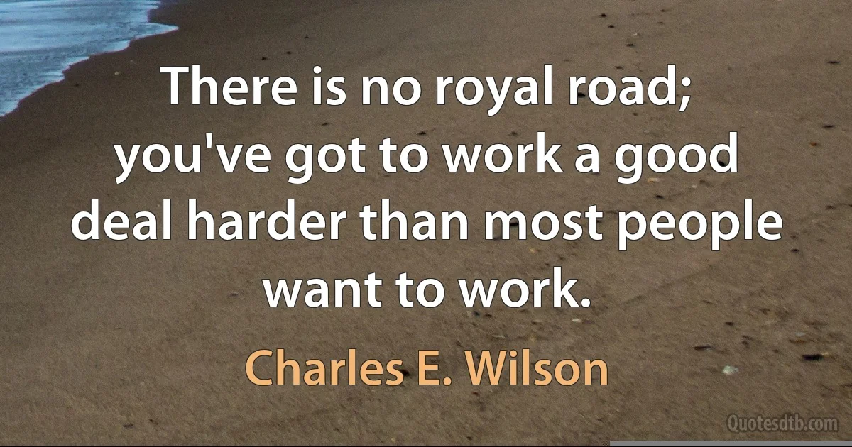 There is no royal road; you've got to work a good deal harder than most people want to work. (Charles E. Wilson)