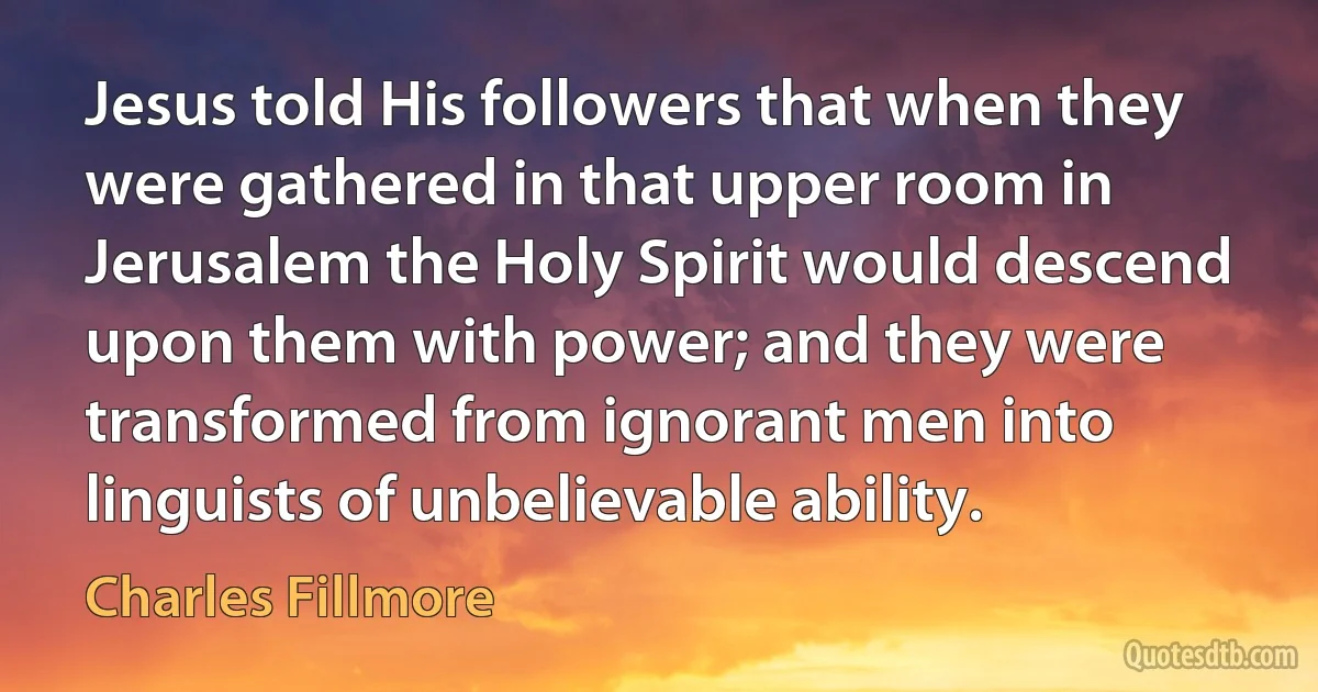 Jesus told His followers that when they were gathered in that upper room in Jerusalem the Holy Spirit would descend upon them with power; and they were transformed from ignorant men into linguists of unbelievable ability. (Charles Fillmore)