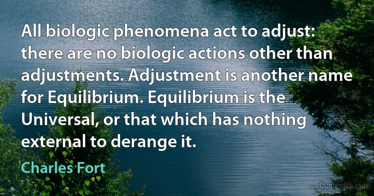 All biologic phenomena act to adjust: there are no biologic actions other than adjustments. Adjustment is another name for Equilibrium. Equilibrium is the Universal, or that which has nothing external to derange it. (Charles Fort)