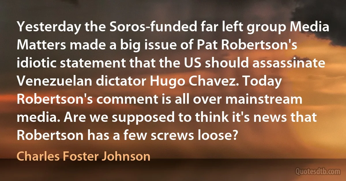 Yesterday the Soros-funded far left group Media Matters made a big issue of Pat Robertson's idiotic statement that the US should assassinate Venezuelan dictator Hugo Chavez. Today Robertson's comment is all over mainstream media. Are we supposed to think it's news that Robertson has a few screws loose? (Charles Foster Johnson)