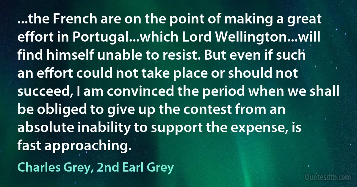 ...the French are on the point of making a great effort in Portugal...which Lord Wellington...will find himself unable to resist. But even if such an effort could not take place or should not succeed, I am convinced the period when we shall be obliged to give up the contest from an absolute inability to support the expense, is fast approaching. (Charles Grey, 2nd Earl Grey)