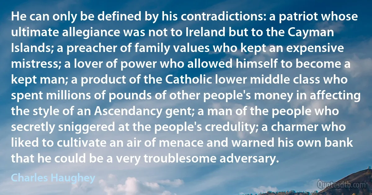 He can only be defined by his contradictions: a patriot whose ultimate allegiance was not to Ireland but to the Cayman Islands; a preacher of family values who kept an expensive mistress; a lover of power who allowed himself to become a kept man; a product of the Catholic lower middle class who spent millions of pounds of other people's money in affecting the style of an Ascendancy gent; a man of the people who secretly sniggered at the people's credulity; a charmer who liked to cultivate an air of menace and warned his own bank that he could be a very troublesome adversary. (Charles Haughey)