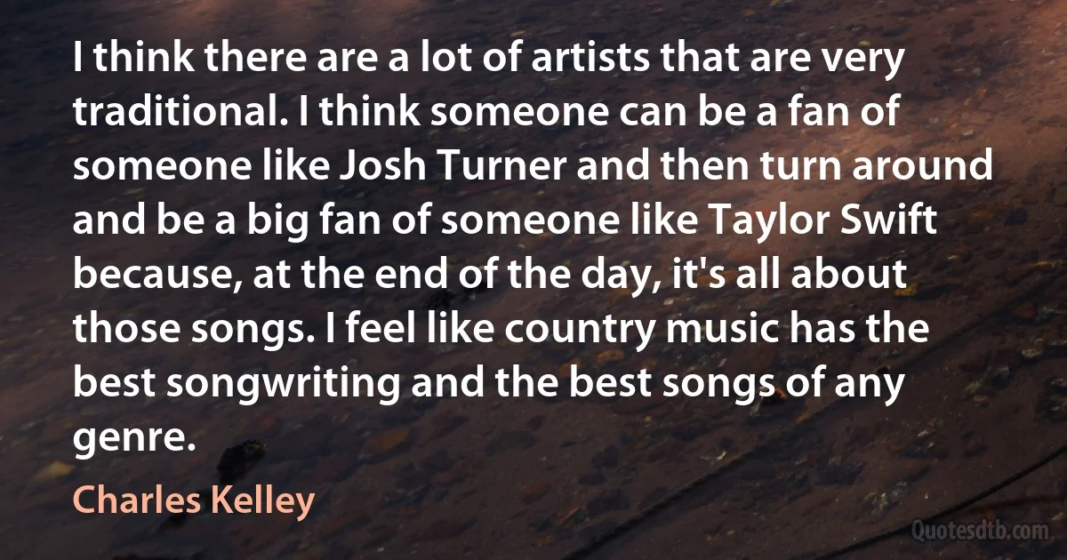 I think there are a lot of artists that are very traditional. I think someone can be a fan of someone like Josh Turner and then turn around and be a big fan of someone like Taylor Swift because, at the end of the day, it's all about those songs. I feel like country music has the best songwriting and the best songs of any genre. (Charles Kelley)