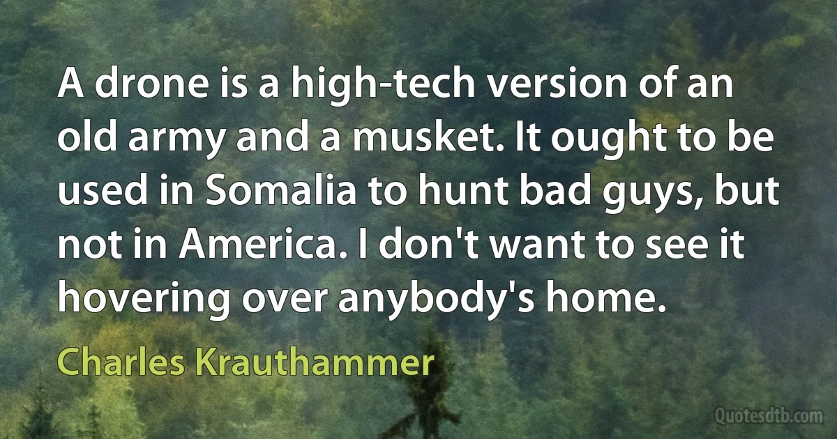 A drone is a high-tech version of an old army and a musket. It ought to be used in Somalia to hunt bad guys, but not in America. I don't want to see it hovering over anybody's home. (Charles Krauthammer)