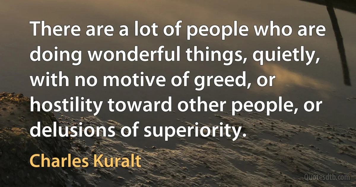 There are a lot of people who are doing wonderful things, quietly, with no motive of greed, or hostility toward other people, or delusions of superiority. (Charles Kuralt)