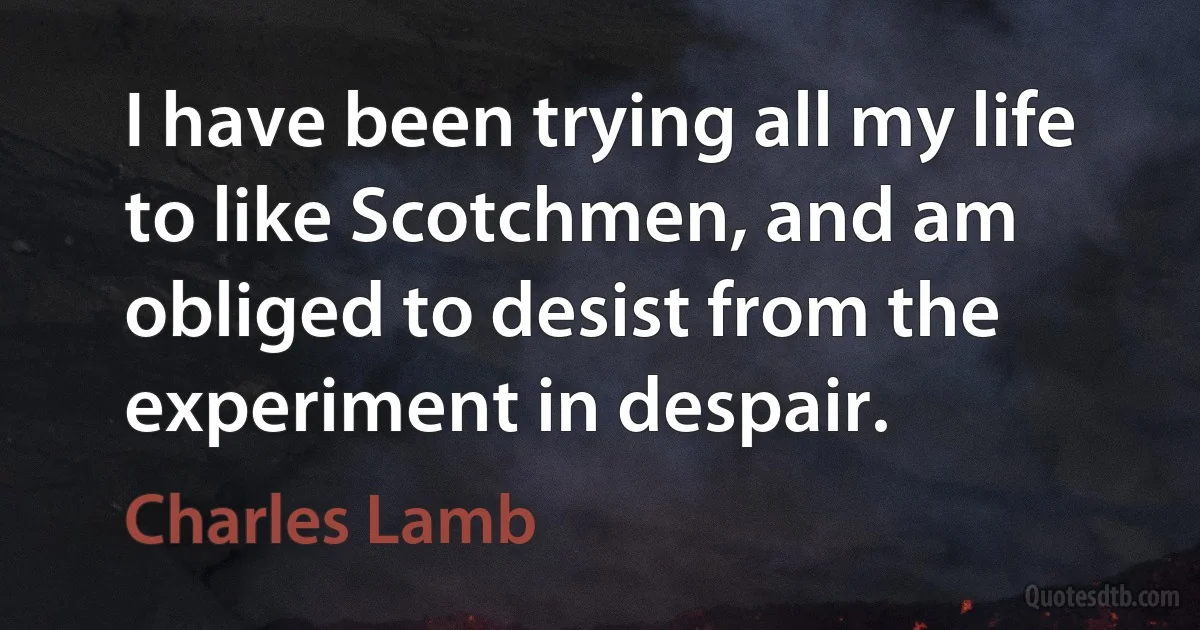 I have been trying all my life to like Scotchmen, and am obliged to desist from the experiment in despair. (Charles Lamb)