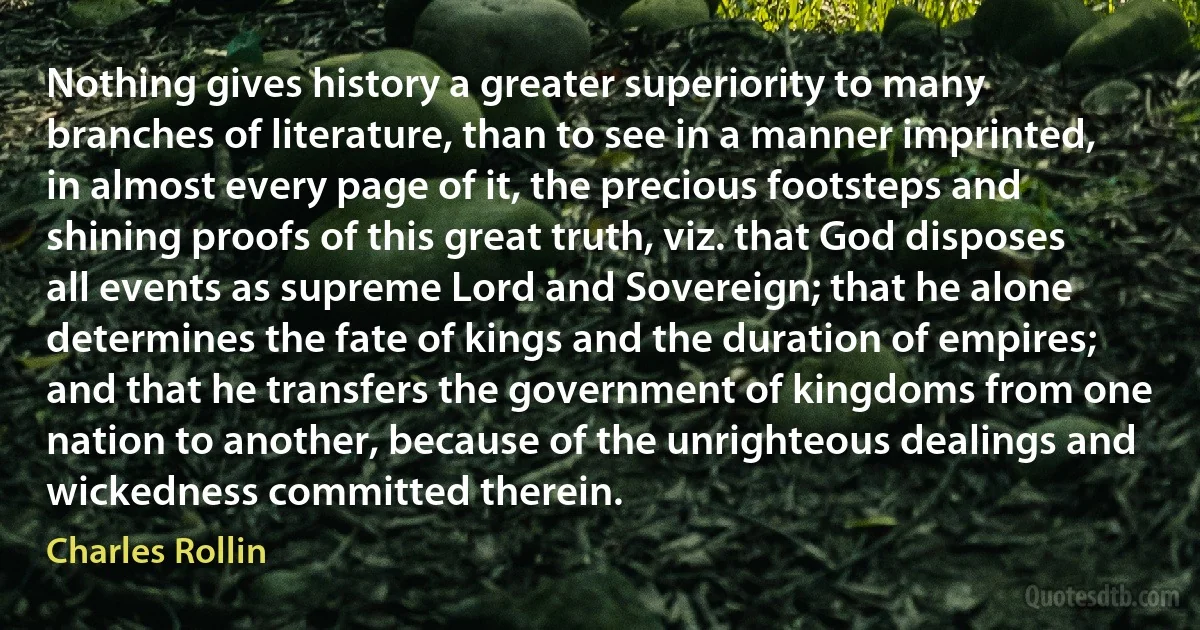 Nothing gives history a greater superiority to many branches of literature, than to see in a manner imprinted, in almost every page of it, the precious footsteps and shining proofs of this great truth, viz. that God disposes all events as supreme Lord and Sovereign; that he alone determines the fate of kings and the duration of empires; and that he transfers the government of kingdoms from one nation to another, because of the unrighteous dealings and wickedness committed therein. (Charles Rollin)