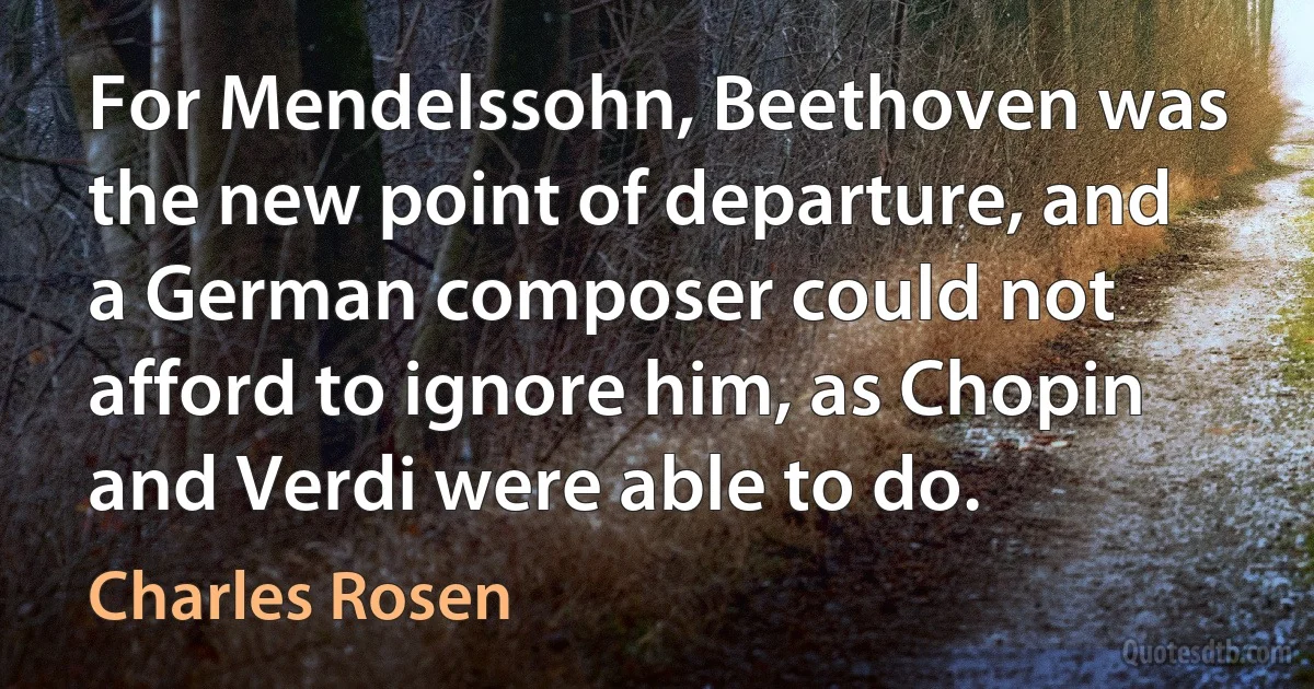 For Mendelssohn, Beethoven was the new point of departure, and a German composer could not afford to ignore him, as Chopin and Verdi were able to do. (Charles Rosen)