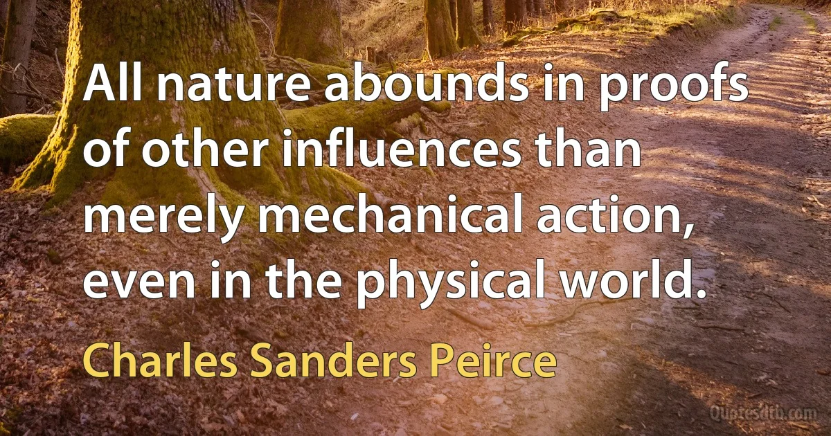 All nature abounds in proofs of other influences than merely mechanical action, even in the physical world. (Charles Sanders Peirce)