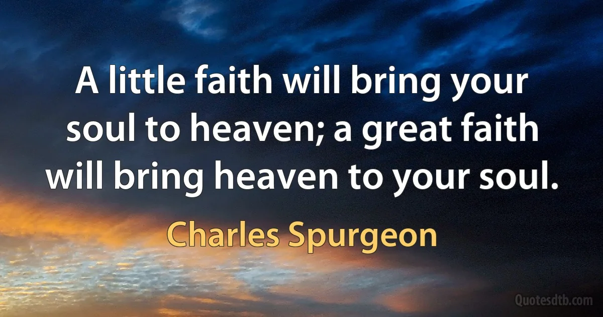 A little faith will bring your soul to heaven; a great faith will bring heaven to your soul. (Charles Spurgeon)