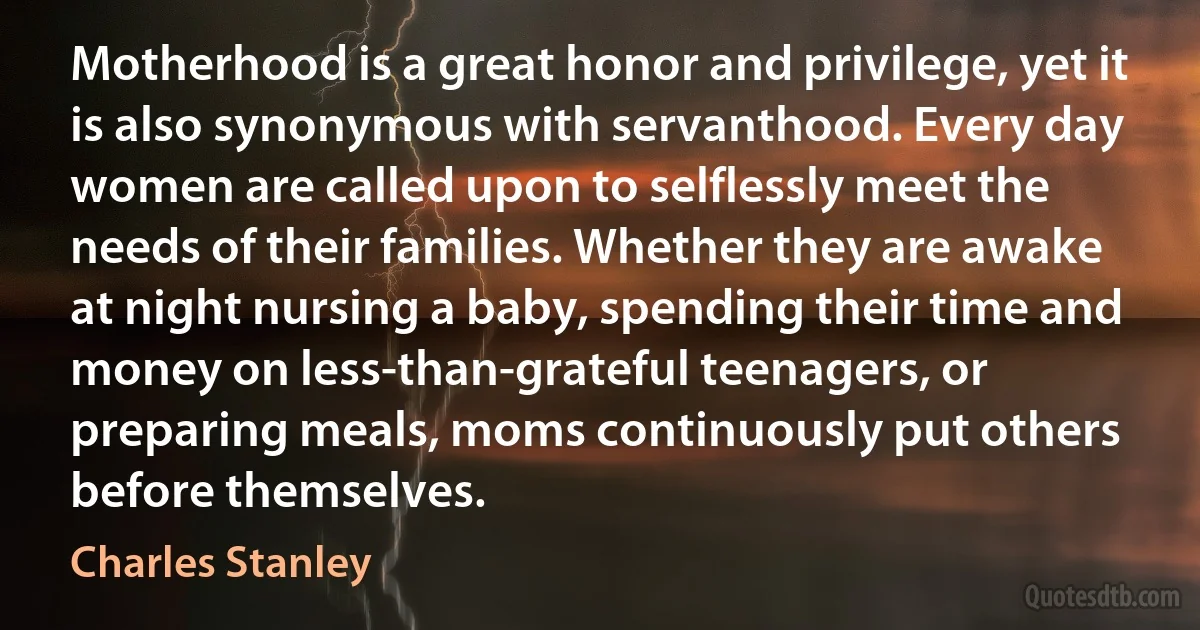 Motherhood is a great honor and privilege, yet it is also synonymous with servanthood. Every day women are called upon to selflessly meet the needs of their families. Whether they are awake at night nursing a baby, spending their time and money on less-than-grateful teenagers, or preparing meals, moms continuously put others before themselves. (Charles Stanley)