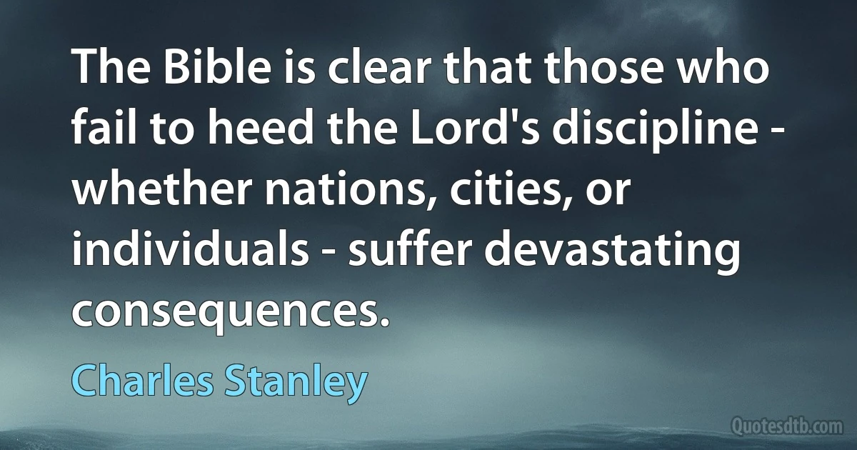 The Bible is clear that those who fail to heed the Lord's discipline - whether nations, cities, or individuals - suffer devastating consequences. (Charles Stanley)