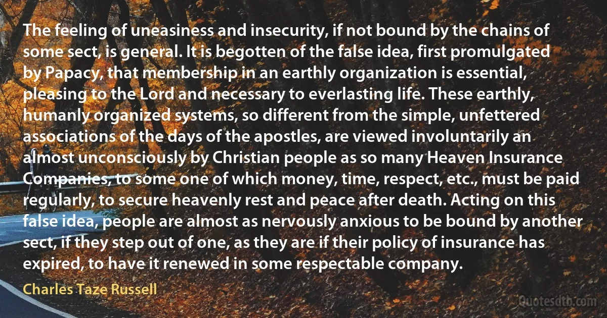 The feeling of uneasiness and insecurity, if not bound by the chains of some sect, is general. It is begotten of the false idea, first promulgated by Papacy, that membership in an earthly organization is essential, pleasing to the Lord and necessary to everlasting life. These earthly, humanly organized systems, so different from the simple, unfettered associations of the days of the apostles, are viewed involuntarily an almost unconsciously by Christian people as so many Heaven Insurance Companies, to some one of which money, time, respect, etc., must be paid regularly, to secure heavenly rest and peace after death. Acting on this false idea, people are almost as nervously anxious to be bound by another sect, if they step out of one, as they are if their policy of insurance has expired, to have it renewed in some respectable company. (Charles Taze Russell)