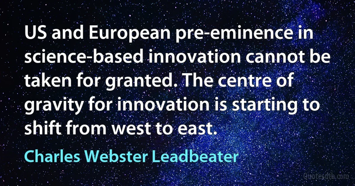 US and European pre-eminence in science-based innovation cannot be taken for granted. The centre of gravity for innovation is starting to shift from west to east. (Charles Webster Leadbeater)