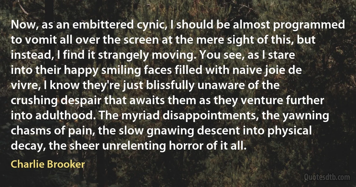 Now, as an embittered cynic, I should be almost programmed to vomit all over the screen at the mere sight of this, but instead, I find it strangely moving. You see, as I stare into their happy smiling faces filled with naive joie de vivre, I know they're just blissfully unaware of the crushing despair that awaits them as they venture further into adulthood. The myriad disappointments, the yawning chasms of pain, the slow gnawing descent into physical decay, the sheer unrelenting horror of it all. (Charlie Brooker)