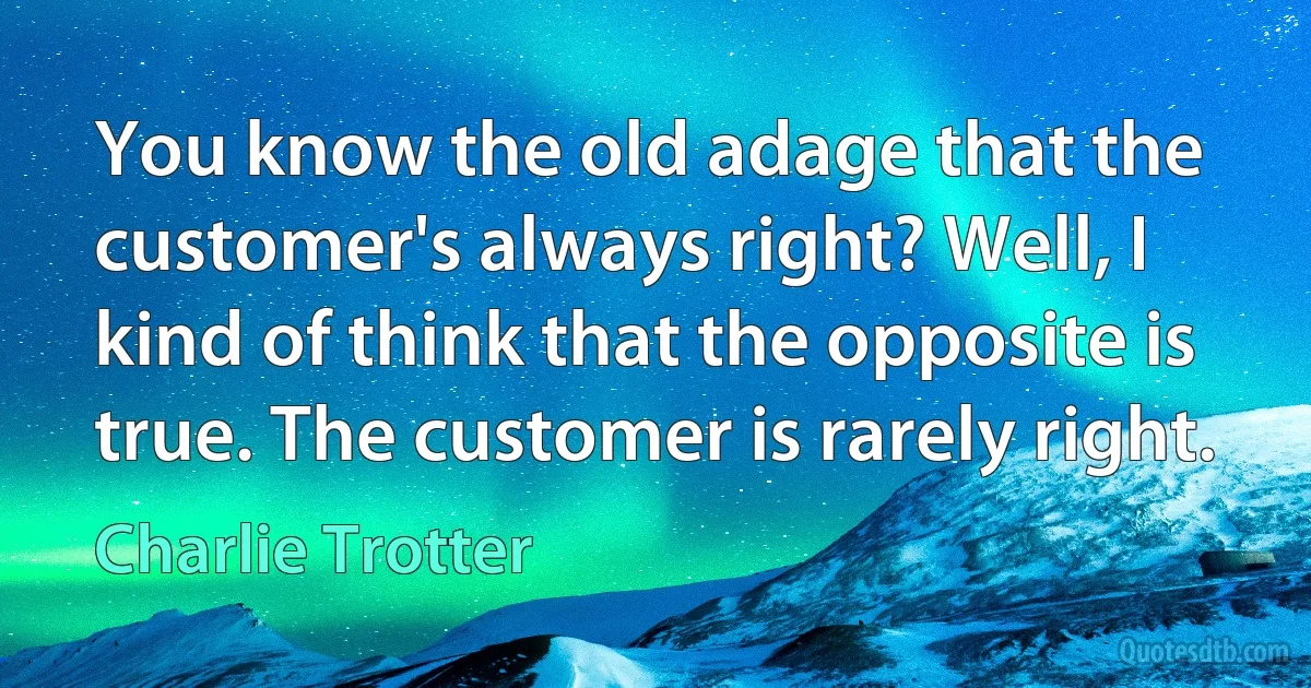 You know the old adage that the customer's always right? Well, I kind of think that the opposite is true. The customer is rarely right. (Charlie Trotter)