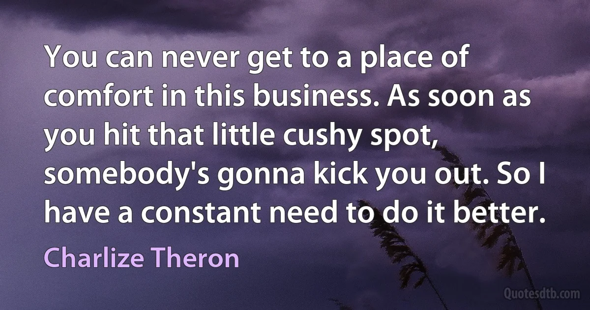 You can never get to a place of comfort in this business. As soon as you hit that little cushy spot, somebody's gonna kick you out. So I have a constant need to do it better. (Charlize Theron)