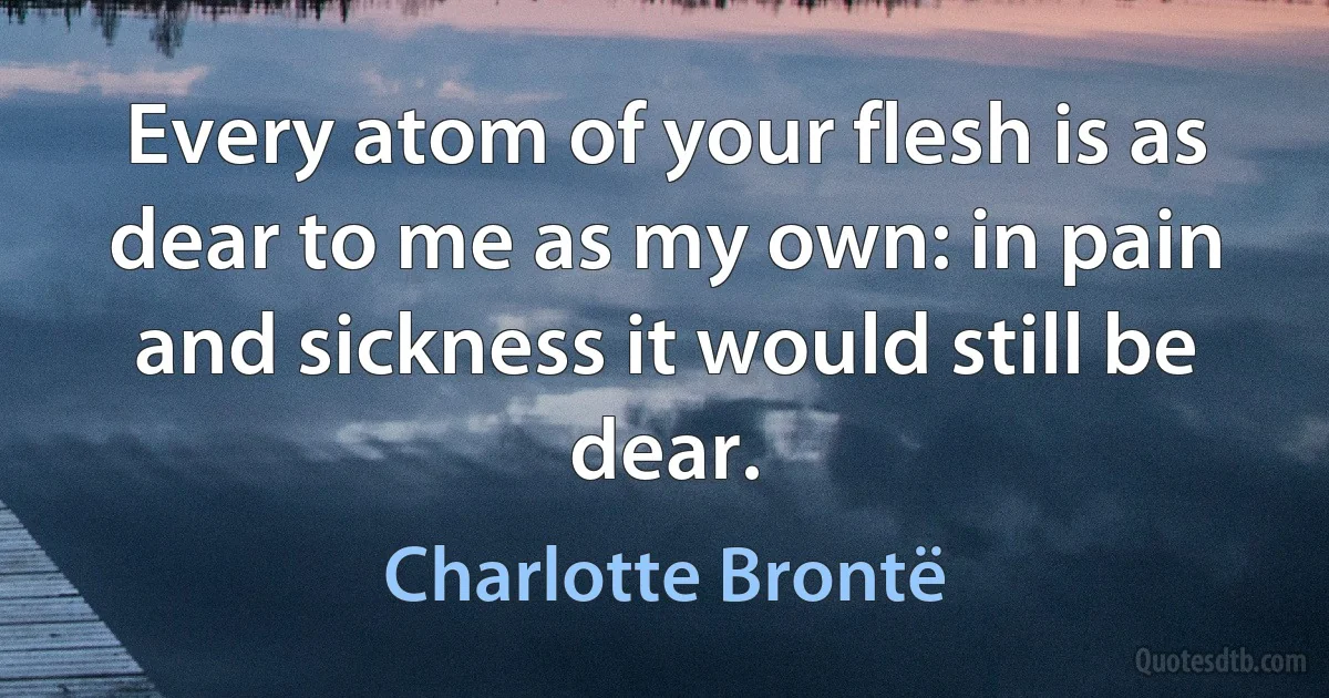 Every atom of your flesh is as dear to me as my own: in pain and sickness it would still be dear. (Charlotte Brontë)