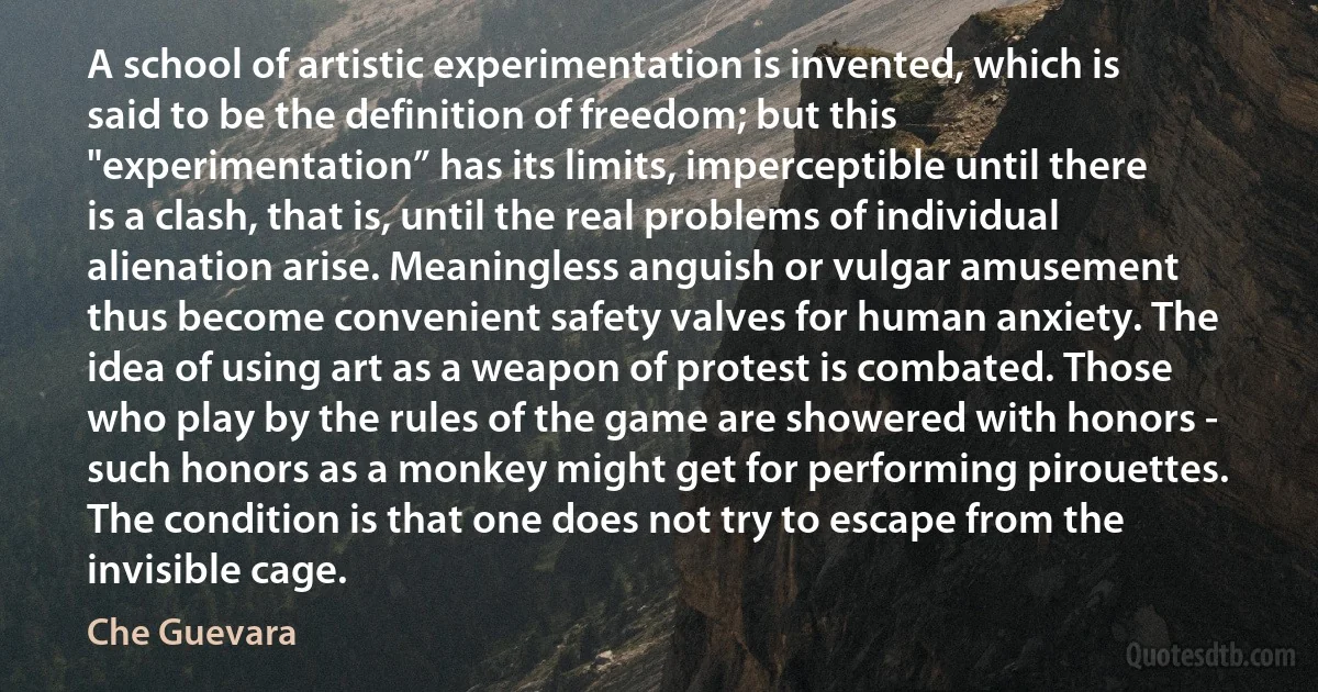 A school of artistic experimentation is invented, which is said to be the definition of freedom; but this "experimentation” has its limits, imperceptible until there is a clash, that is, until the real problems of individual alienation arise. Meaningless anguish or vulgar amusement thus become convenient safety valves for human anxiety. The idea of using art as a weapon of protest is combated. Those who play by the rules of the game are showered with honors - such honors as a monkey might get for performing pirouettes. The condition is that one does not try to escape from the invisible cage. (Che Guevara)