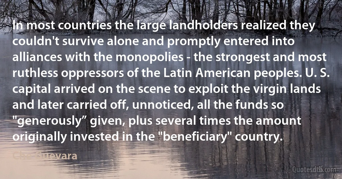 In most countries the large landholders realized they couldn't survive alone and promptly entered into alliances with the monopolies - the strongest and most ruthless oppressors of the Latin American peoples. U. S. capital arrived on the scene to exploit the virgin lands and later carried off, unnoticed, all the funds so "generously” given, plus several times the amount originally invested in the "beneficiary" country. (Che Guevara)