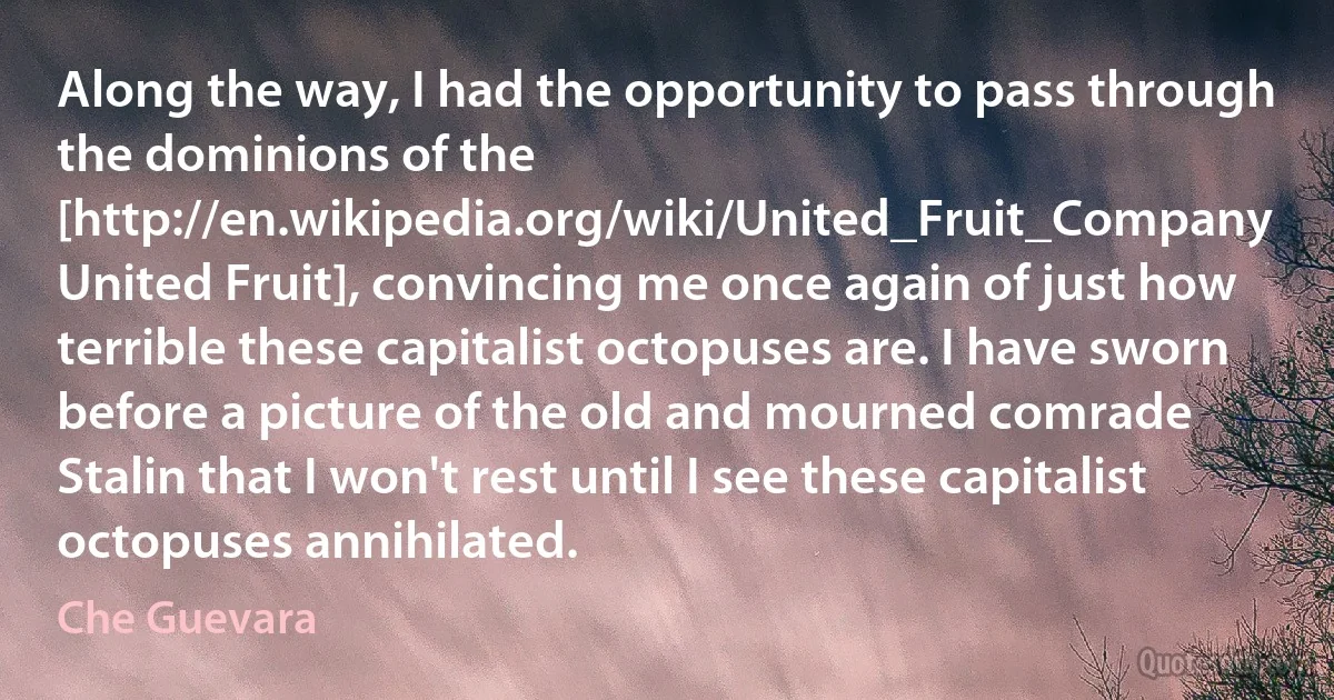 Along the way, I had the opportunity to pass through the dominions of the [http://en.wikipedia.org/wiki/United_Fruit_Company United Fruit], convincing me once again of just how terrible these capitalist octopuses are. I have sworn before a picture of the old and mourned comrade Stalin that I won't rest until I see these capitalist octopuses annihilated. (Che Guevara)