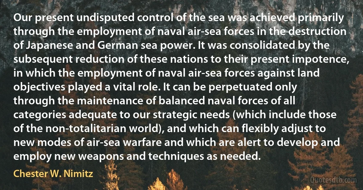 Our present undisputed control of the sea was achieved primarily through the employment of naval air-sea forces in the destruction of Japanese and German sea power. It was consolidated by the subsequent reduction of these nations to their present impotence, in which the employment of naval air-sea forces against land objectives played a vital role. It can be perpetuated only through the maintenance of balanced naval forces of all categories adequate to our strategic needs (which include those of the non-totalitarian world), and which can flexibly adjust to new modes of air-sea warfare and which are alert to develop and employ new weapons and techniques as needed. (Chester W. Nimitz)