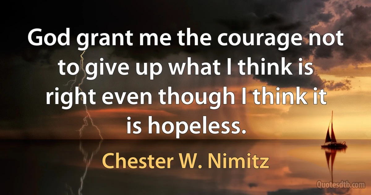 God grant me the courage not to give up what I think is right even though I think it is hopeless. (Chester W. Nimitz)