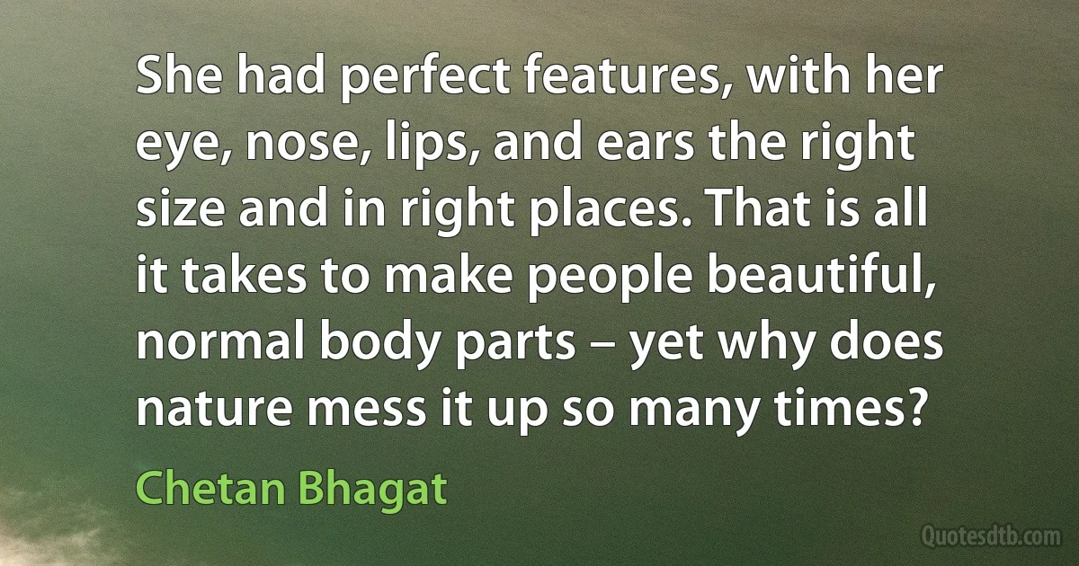 She had perfect features, with her eye, nose, lips, and ears the right size and in right places. That is all it takes to make people beautiful, normal body parts – yet why does nature mess it up so many times? (Chetan Bhagat)