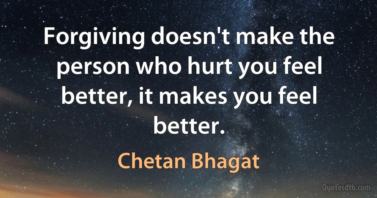 Forgiving doesn't make the person who hurt you feel better, it makes you feel better. (Chetan Bhagat)