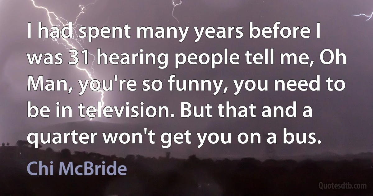 I had spent many years before I was 31 hearing people tell me, Oh Man, you're so funny, you need to be in television. But that and a quarter won't get you on a bus. (Chi McBride)