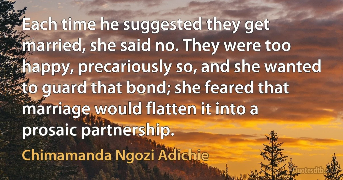 Each time he suggested they get married, she said no. They were too happy, precariously so, and she wanted to guard that bond; she feared that marriage would flatten it into a prosaic partnership. (Chimamanda Ngozi Adichie)