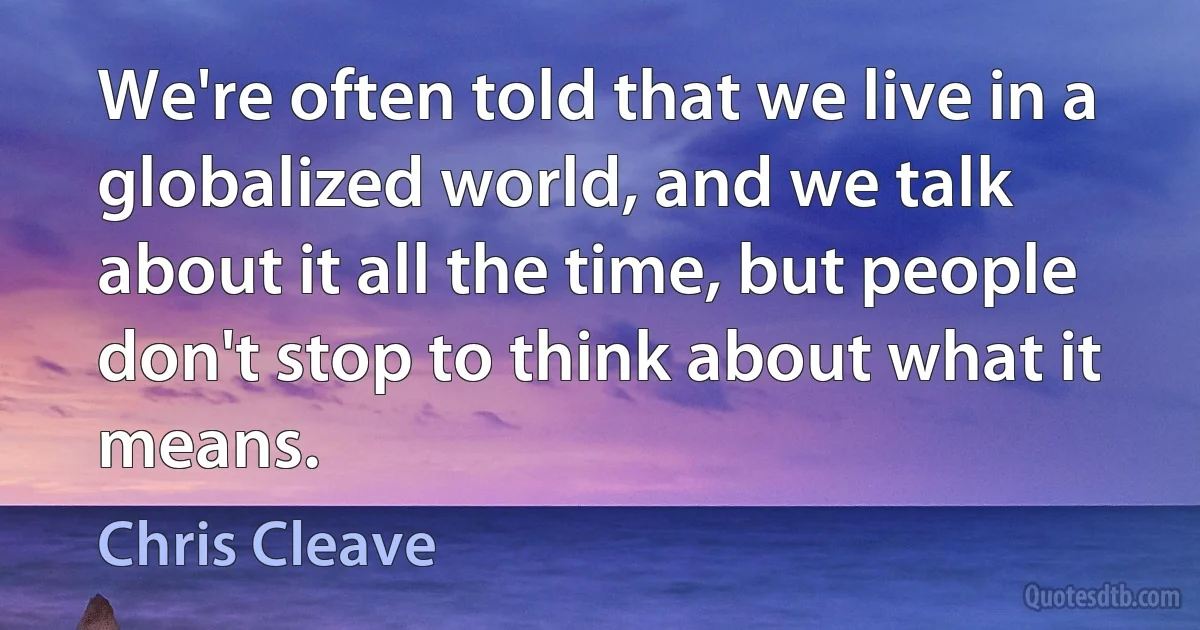 We're often told that we live in a globalized world, and we talk about it all the time, but people don't stop to think about what it means. (Chris Cleave)