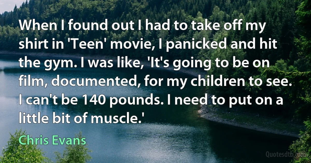 When I found out I had to take off my shirt in 'Teen' movie, I panicked and hit the gym. I was like, 'It's going to be on film, documented, for my children to see. I can't be 140 pounds. I need to put on a little bit of muscle.' (Chris Evans)