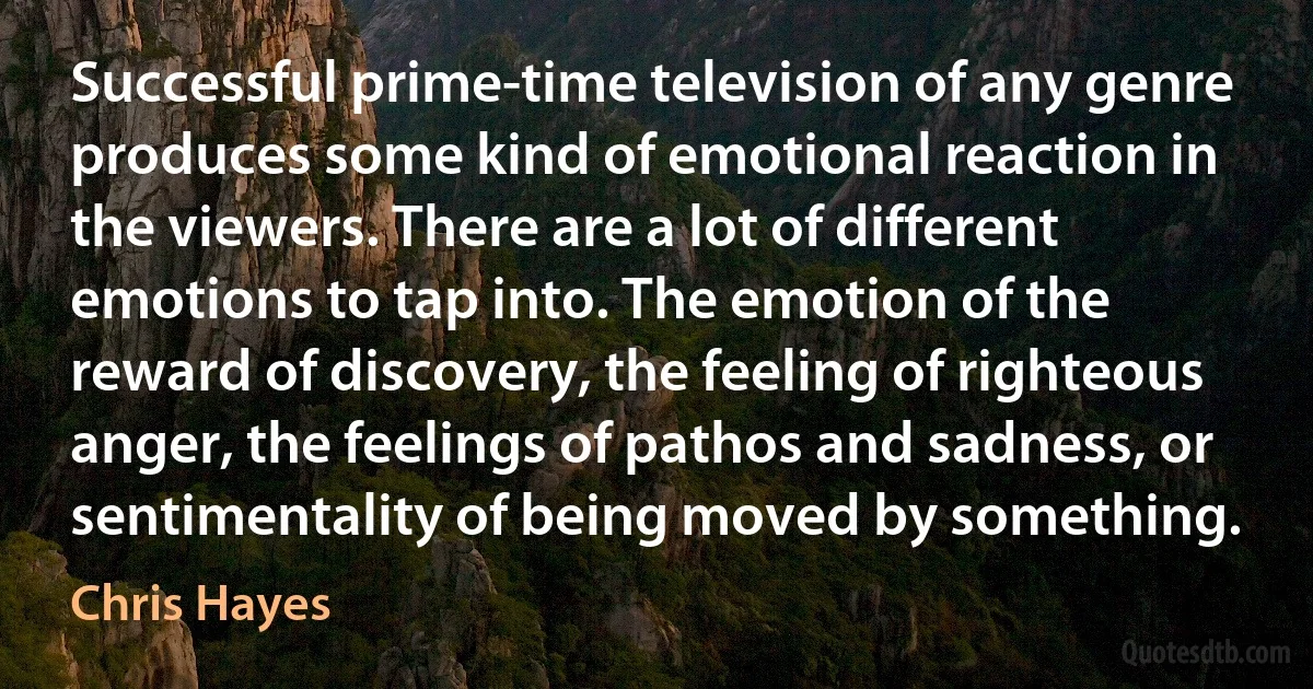 Successful prime-time television of any genre produces some kind of emotional reaction in the viewers. There are a lot of different emotions to tap into. The emotion of the reward of discovery, the feeling of righteous anger, the feelings of pathos and sadness, or sentimentality of being moved by something. (Chris Hayes)