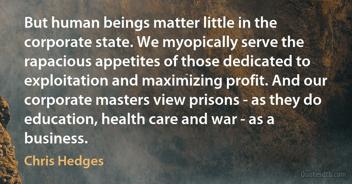 But human beings matter little in the corporate state. We myopically serve the rapacious appetites of those dedicated to exploitation and maximizing profit. And our corporate masters view prisons - as they do education, health care and war - as a business. (Chris Hedges)