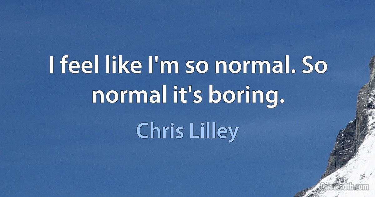 I feel like I'm so normal. So normal it's boring. (Chris Lilley)