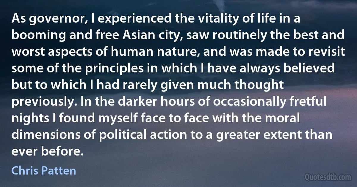 As governor, I experienced the vitality of life in a booming and free Asian city, saw routinely the best and worst aspects of human nature, and was made to revisit some of the principles in which I have always believed but to which I had rarely given much thought previously. In the darker hours of occasionally fretful nights I found myself face to face with the moral dimensions of political action to a greater extent than ever before. (Chris Patten)