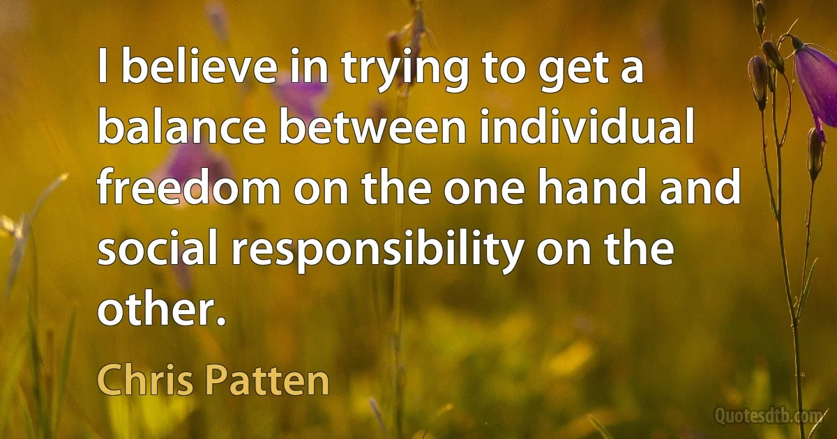 I believe in trying to get a balance between individual freedom on the one hand and social responsibility on the other. (Chris Patten)