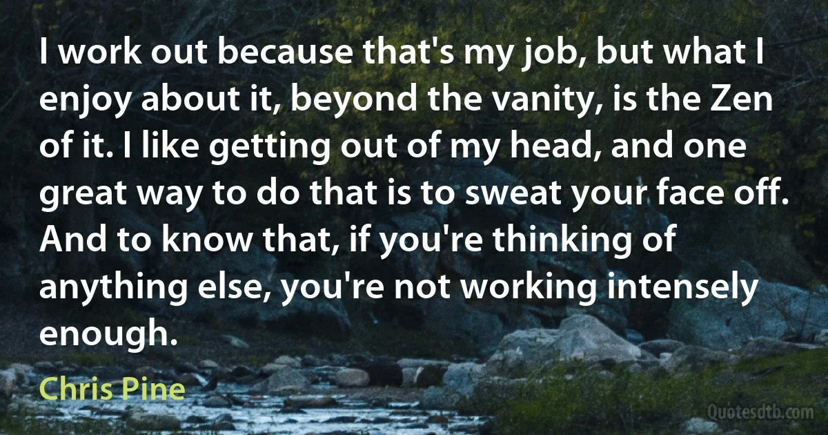 I work out because that's my job, but what I enjoy about it, beyond the vanity, is the Zen of it. I like getting out of my head, and one great way to do that is to sweat your face off. And to know that, if you're thinking of anything else, you're not working intensely enough. (Chris Pine)