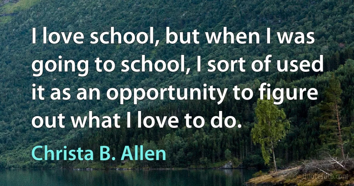 I love school, but when I was going to school, I sort of used it as an opportunity to figure out what I love to do. (Christa B. Allen)