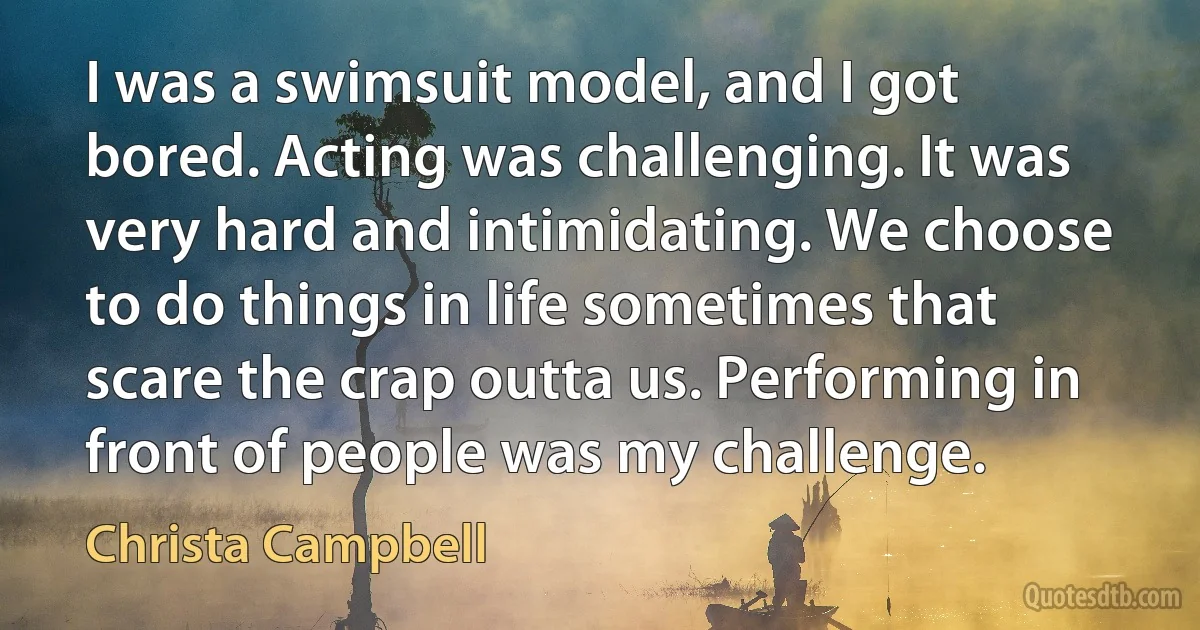 I was a swimsuit model, and I got bored. Acting was challenging. It was very hard and intimidating. We choose to do things in life sometimes that scare the crap outta us. Performing in front of people was my challenge. (Christa Campbell)