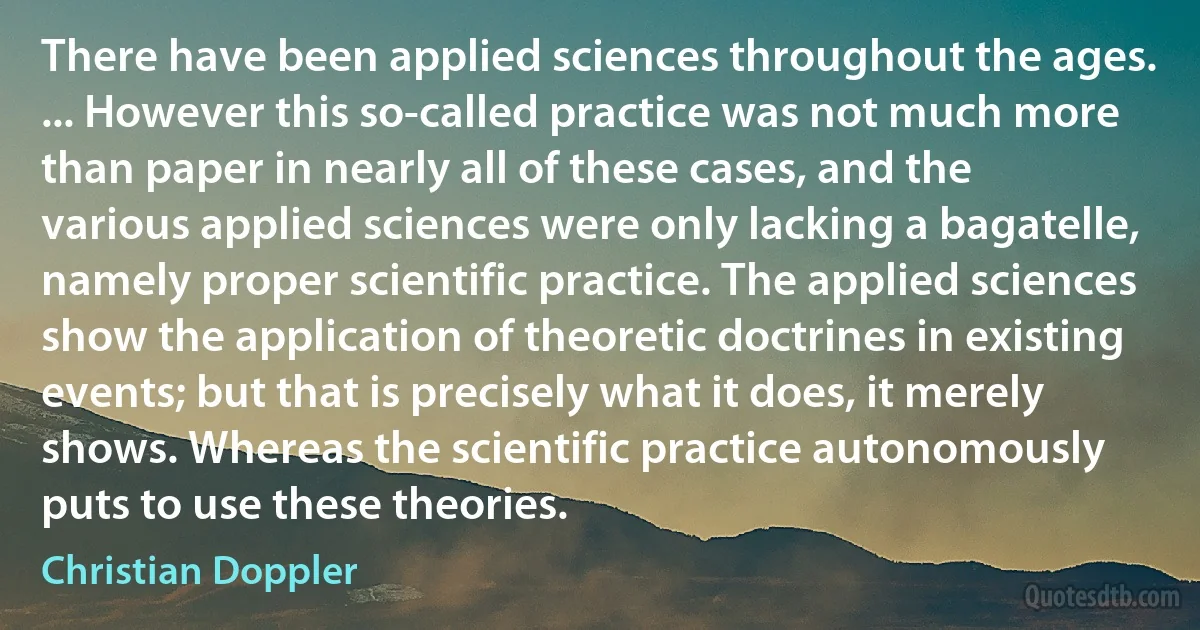 There have been applied sciences throughout the ages. ... However this so-called practice was not much more than paper in nearly all of these cases, and the various applied sciences were only lacking a bagatelle, namely proper scientific practice. The applied sciences show the application of theoretic doctrines in existing events; but that is precisely what it does, it merely shows. Whereas the scientific practice autonomously puts to use these theories. (Christian Doppler)