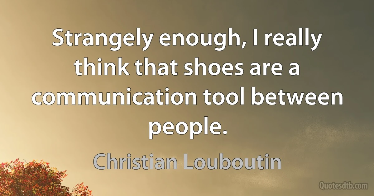 Strangely enough, I really think that shoes are a communication tool between people. (Christian Louboutin)