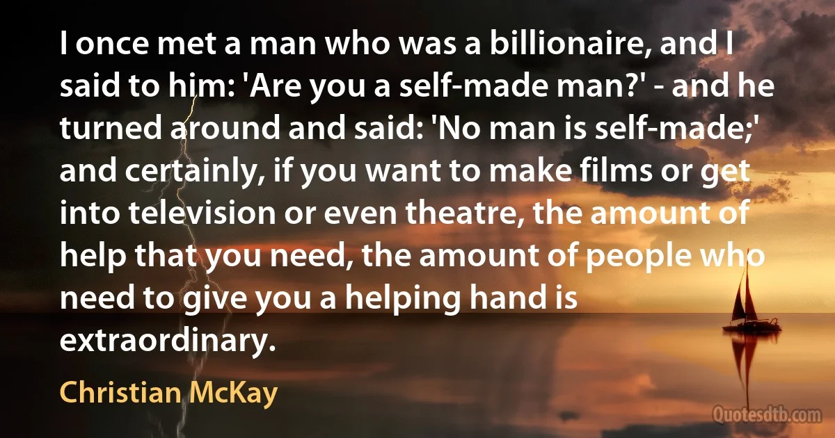 I once met a man who was a billionaire, and I said to him: 'Are you a self-made man?' - and he turned around and said: 'No man is self-made;' and certainly, if you want to make films or get into television or even theatre, the amount of help that you need, the amount of people who need to give you a helping hand is extraordinary. (Christian McKay)