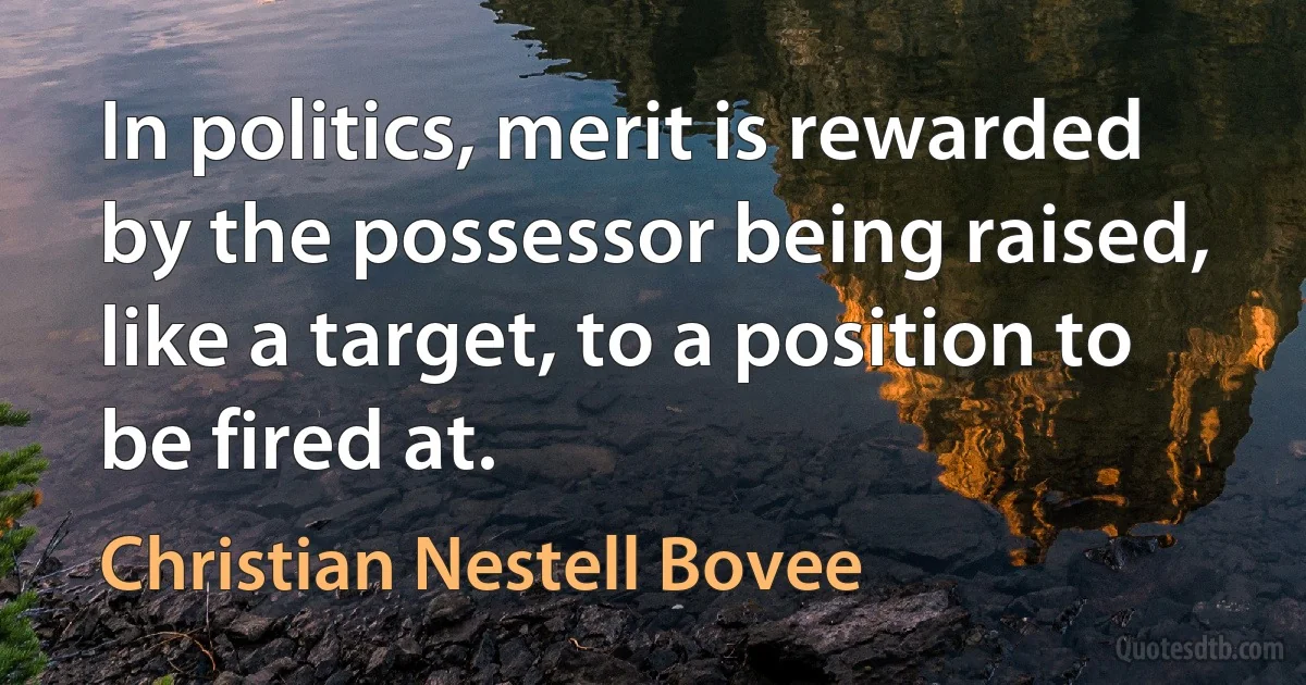 In politics, merit is rewarded by the possessor being raised, like a target, to a position to be fired at. (Christian Nestell Bovee)