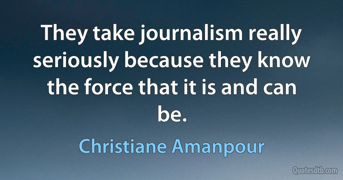 They take journalism really seriously because they know the force that it is and can be. (Christiane Amanpour)